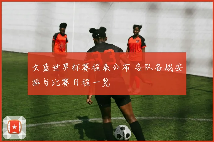 女蓝世界杯赛程表公布 各队备战安排与比赛日程一览