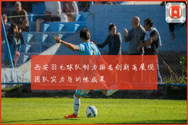 西安羽毛球队耐力排名创新高展现团队实力与训练成果