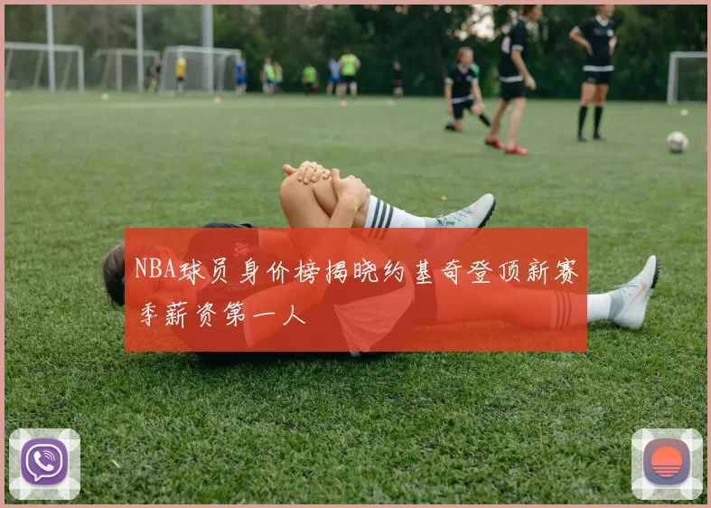 NBA球员身价榜揭晓约基奇登顶新赛季薪资第一人
