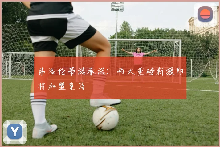 弗洛伦蒂诺承诺:两大重磅新援即将加盟皇马