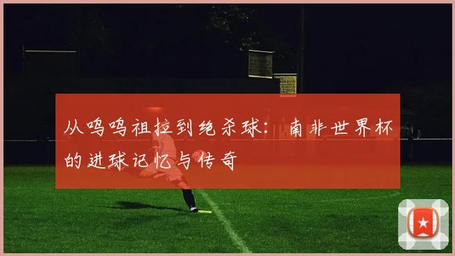 从呜呜祖拉到绝杀球:南非世界杯的进球记忆与传奇