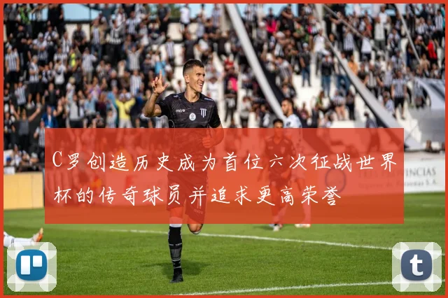 C罗创造历史成为首位六次征战世界杯的传奇球员并追求更高荣誉
