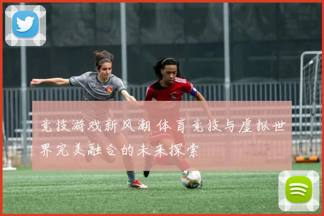 竞技游戏新风潮 体育竞技与虚拟世界完美融合的未来探索