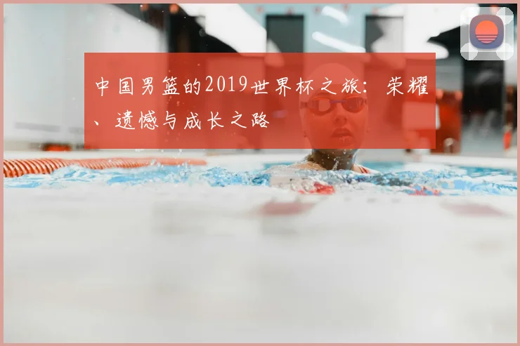 中国男篮的2019世界杯之旅:荣耀、遗憾与成长之路