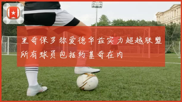 里奇保罗称爱德华兹实力超越联盟所有球员包括约基奇在内