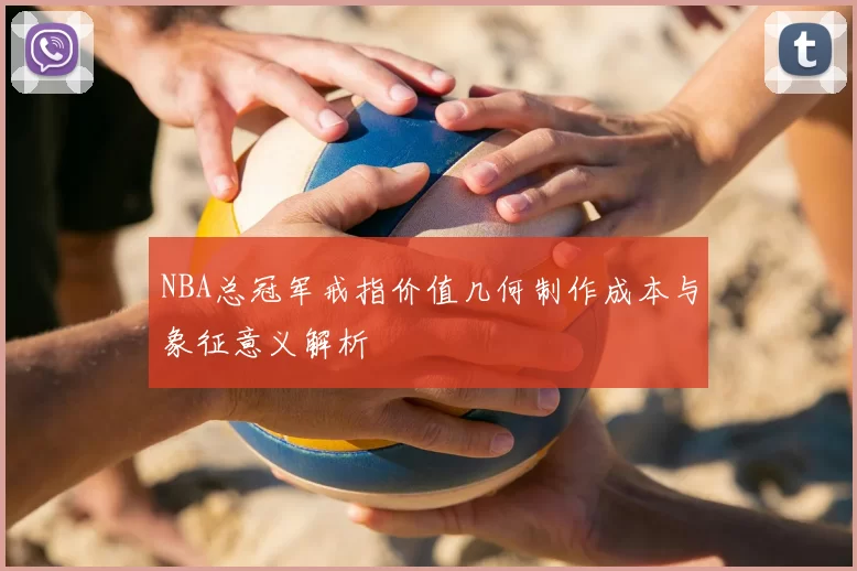 NBA总冠军戒指价值几何制作成本与象征意义解析
