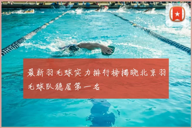 最新羽毛球实力排行榜揭晓北京羽毛球队稳居第一名