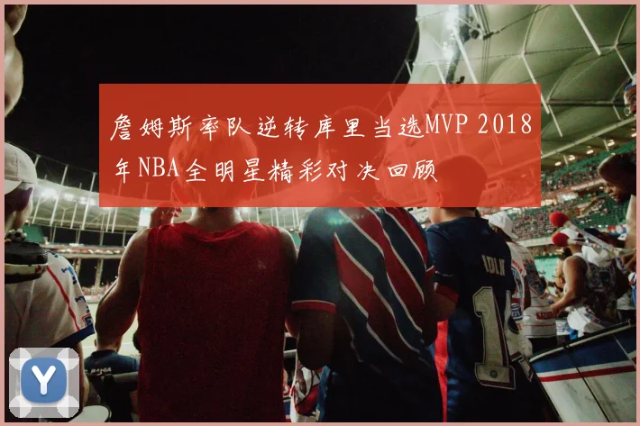 詹姆斯率队逆转库里当选MVP 2018年NBA全明星精彩对决回顾