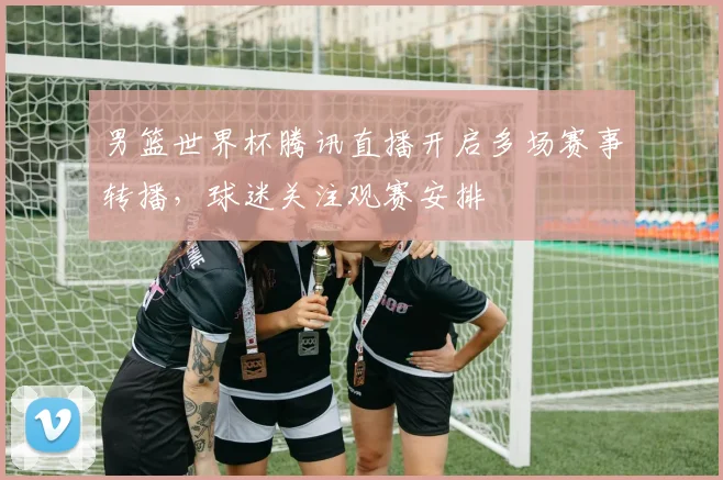 男篮世界杯腾讯直播开启多场赛事转播，球迷关注观赛安排