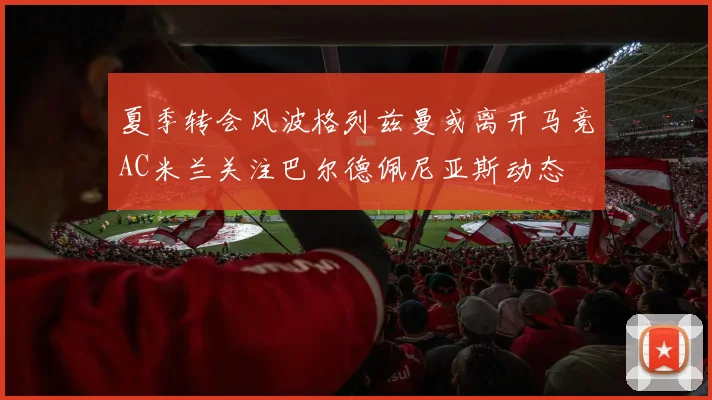 夏季转会风波格列兹曼或离开马竞AC米兰关注巴尔德佩尼亚斯动态
