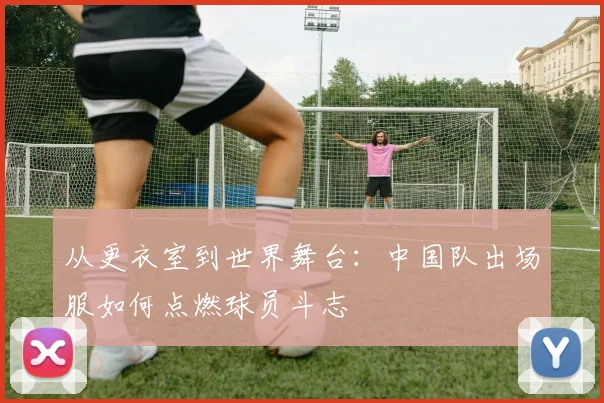从更衣室到世界舞台:中国队出场服如何点燃球员斗志
