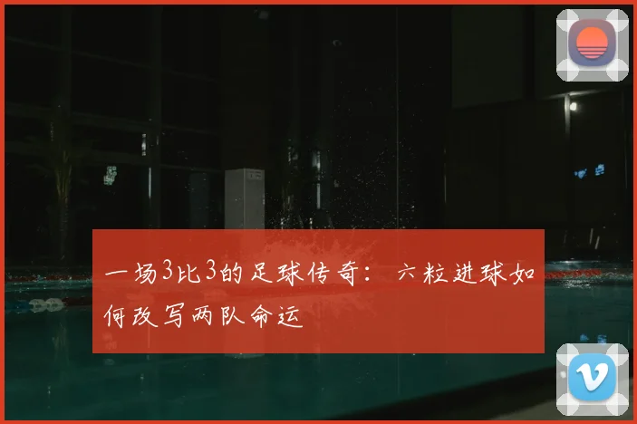 一场3比3的足球传奇：六粒进球如何改写两队命运