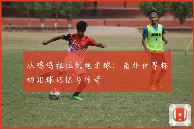 从呜呜祖拉到绝杀球:南非世界杯的进球记忆与传奇