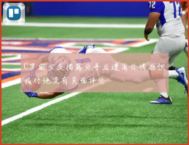 C罗前女友揭露分手后遭高价诱惑但我对他没有负面评价