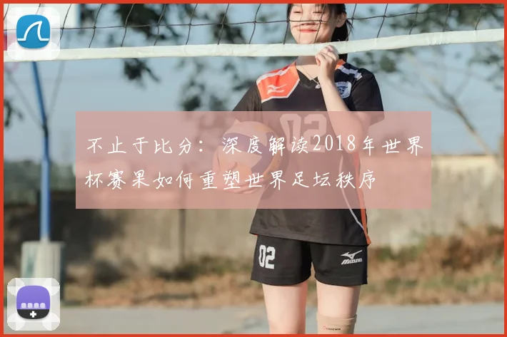 不止于比分:深度解读2018年世界杯赛果如何重塑世界足坛秩序