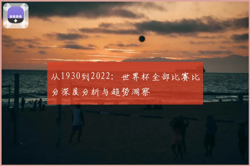 从1930到2022:世界杯全部比赛比分深度分析与趋势洞察