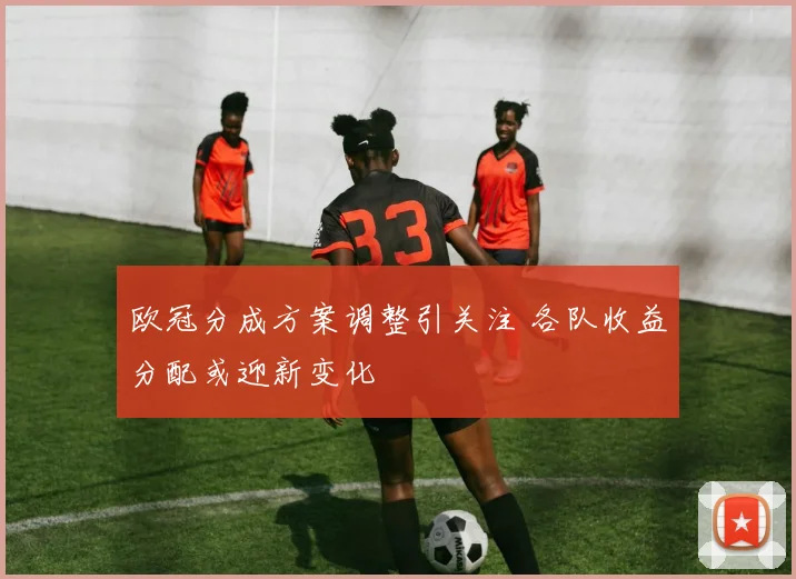 欧冠分成方案调整引关注 各队收益分配或迎新变化