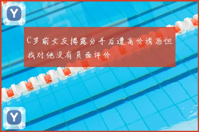 C罗前女友揭露分手后遭高价诱惑但我对他没有负面评价