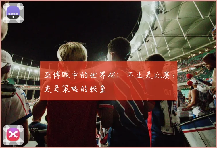 亚博眼中的世界杯：不止是比赛，更是策略的较量