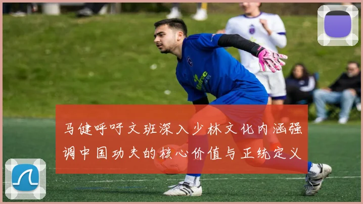 马健呼吁文班深入少林文化内涵强调中国功夫的核心价值与正统定义