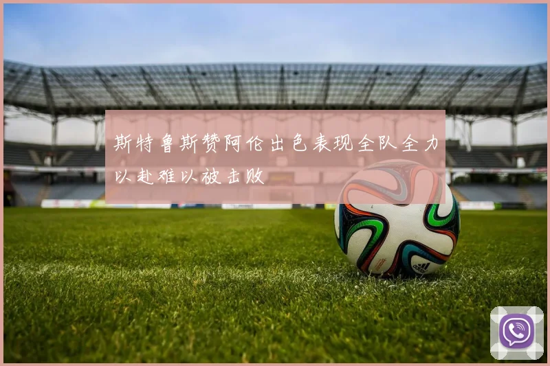 斯特鲁斯赞阿伦出色表现全队全力以赴难以被击败