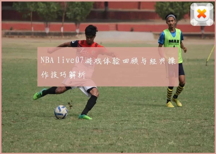 NBA live07游戏体验回顾与经典操作技巧解析