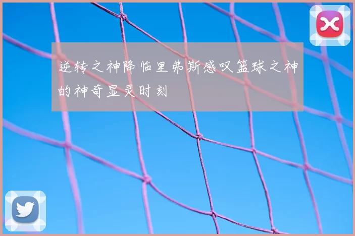 逆转之神降临里弗斯感叹篮球之神的神奇显灵时刻