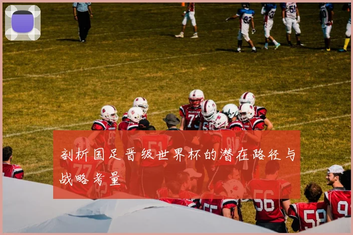 剖析国足晋级世界杯的潜在路径与战略考量