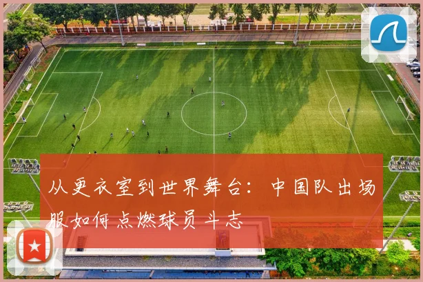 从更衣室到世界舞台:中国队出场服如何点燃球员斗志