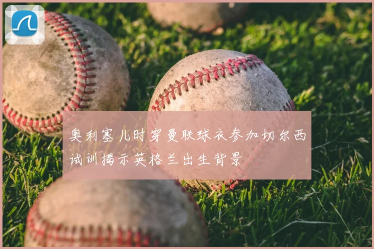 奥利塞儿时穿曼联球衣参加切尔西试训揭示英格兰出生背景