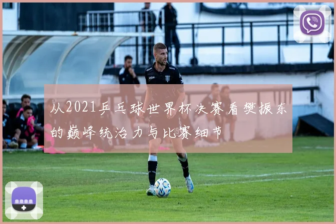 从2021乒乓球世界杯决赛看樊振东的巅峰统治力与比赛细节