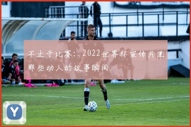 不止于比赛:2022世界杯宣传片里那些动人的故事瞬间