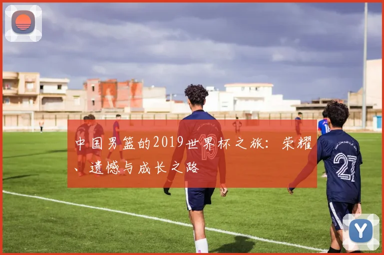 中国男篮的2019世界杯之旅:荣耀、遗憾与成长之路