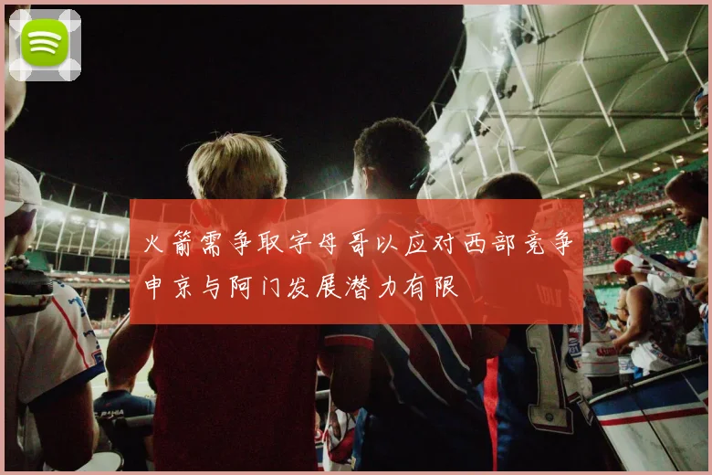 火箭需争取字母哥以应对西部竞争申京与阿门发展潜力有限