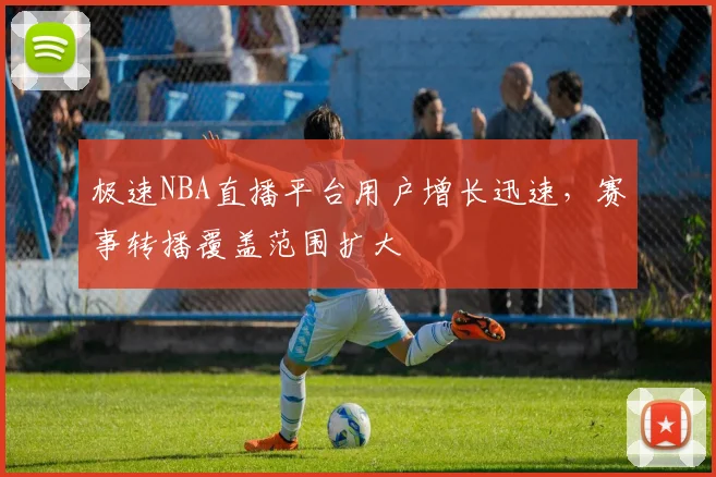 极速NBA直播平台用户增长迅速，赛事转播覆盖范围扩大