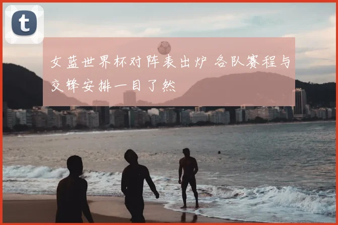 女蓝世界杯对阵表出炉 各队赛程与交锋安排一目了然