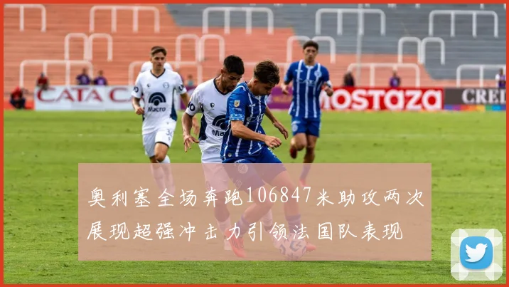 奥利塞全场奔跑106847米助攻两次展现超强冲击力引领法国队表现