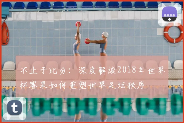 不止于比分:深度解读2018年世界杯赛果如何重塑世界足坛秩序