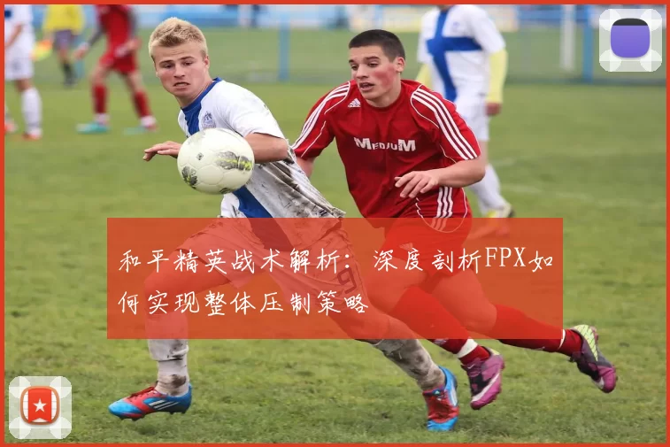 和平精英战术解析：深度剖析FPX如何实现整体压制策略