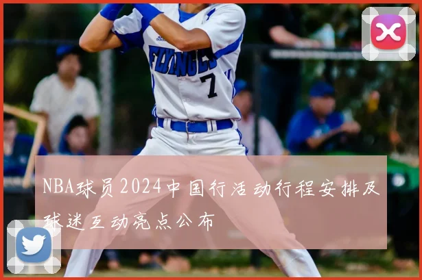 NBA球员2024中国行活动行程安排及球迷互动亮点公布