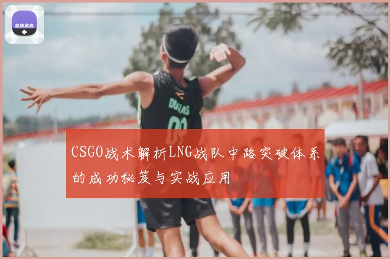CSGO战术解析LNG战队中路突破体系的成功秘笈与实战应用