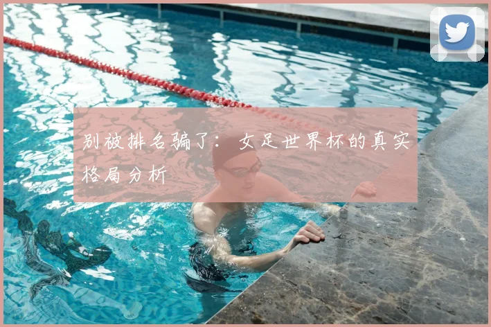 别被排名骗了：女足世界杯的真实格局分析