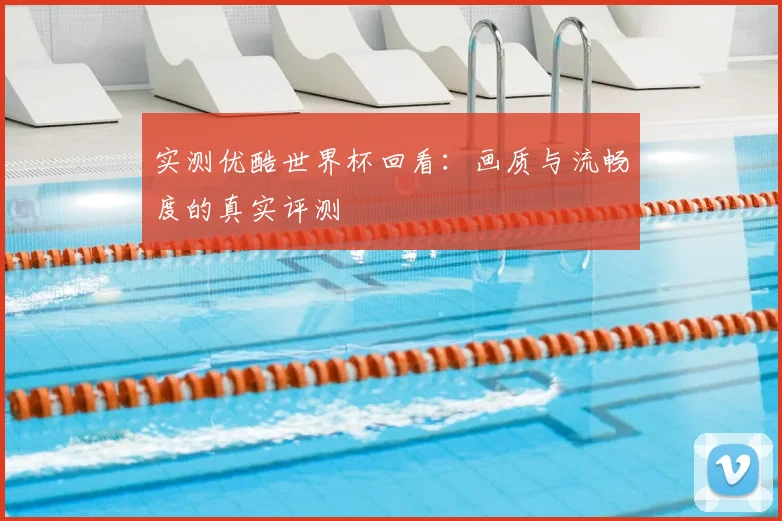 实测优酷世界杯回看：画质与流畅度的真实评测