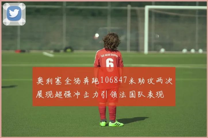 奥利塞全场奔跑106847米助攻两次展现超强冲击力引领法国队表现