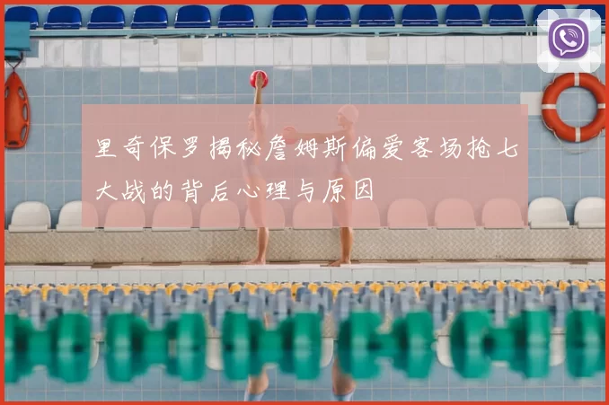 里奇保罗揭秘詹姆斯偏爱客场抢七大战的背后心理与原因