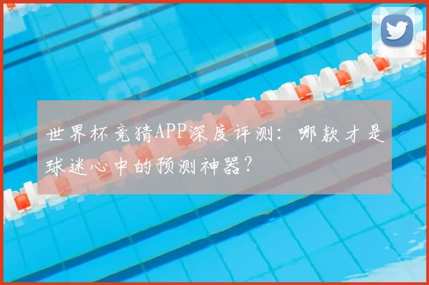 世界杯竞猜APP深度评测:哪款才是球迷心中的预测神器?