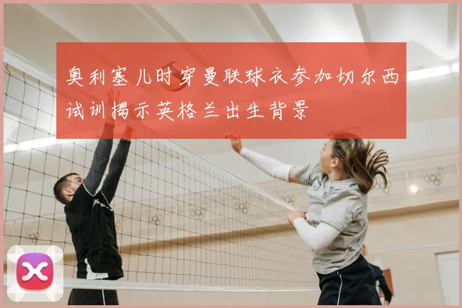 奥利塞儿时穿曼联球衣参加切尔西试训揭示英格兰出生背景