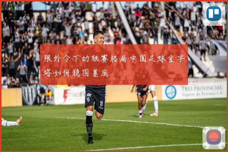 限外令下的联赛格局中国足球金字塔如何稳固基底