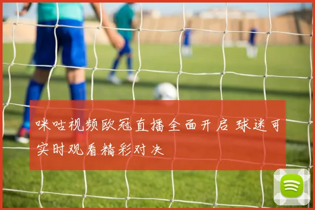 咪咕视频欧冠直播全面开启 球迷可实时观看精彩对决