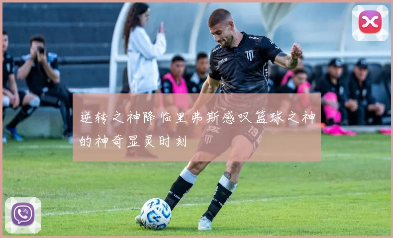 逆转之神降临里弗斯感叹篮球之神的神奇显灵时刻